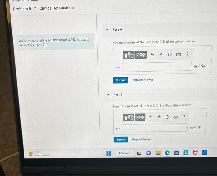 Problem 9.17- Clinical Application
An intravenous saline solution contains 162 mEq/L
each of Na and Cl
59°F
Mostly sunny
Y
Part A
How many moles of Na are in 1.10 L of the saline solution?
71
Submit
Part B.
195] ΑΣΦ.
Request Answer
How many moles of Clare in 1.10 L of the saline solution?
ΤΕΙ ΑΣΦ
Submit Request Answer
O Search
?
mol Na
mol Cl