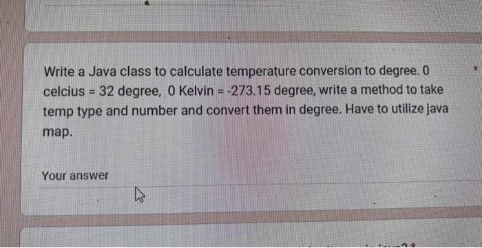 Write a Java class to calculate temperature conversion to degree. O
celcius = 32 degree, 0 Kelvin = -273.15 degree, write a method to take
temp type and number and convert them in degree. Have to utilize java
map.
Your answer
4
2 +