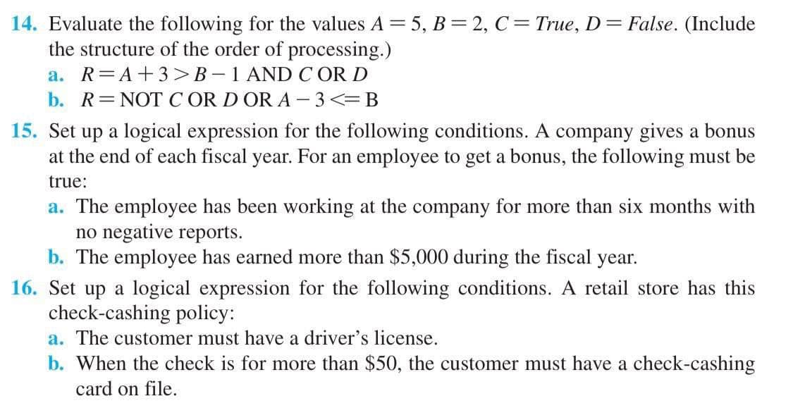 14. Evaluate the following for the values A = 5, B = 2, C = True, D= False. (Include
the structure of the order of processing.)
a. R=A+3>B-1 AND COR D
b. R=NOT CORD OR A-3<=B
15. Set up a logical expression for the following conditions. A company gives a bonus
at the end of each fiscal year. For an employee to get a bonus, the following must be
true:
a. The employee has been working at the company for more than six months with
no negative reports.
b. The employee has earned more than $5,000 during the fiscal year.
16. Set up a logical expression for the following conditions. A retail store has this
check-cashing policy:
a. The customer must have a driver's license.
b. When the check is for more than $50, the customer must have a check-cashing
card on file.