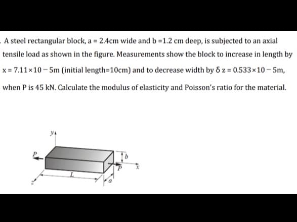 A steel rectangular block, a = 2.4cm wide and b = 1.2 cm deep, is subjected to an axial
tensile load as shown in the figure. Measurements show the block to increase in length by
x=7.11×10-5m (initial length=10cm) and to decrease width by 8 z = 0.533×10-5m,
when P is 45 kN. Calculate the modulus of elasticity and Poisson's ratio for the material.
P