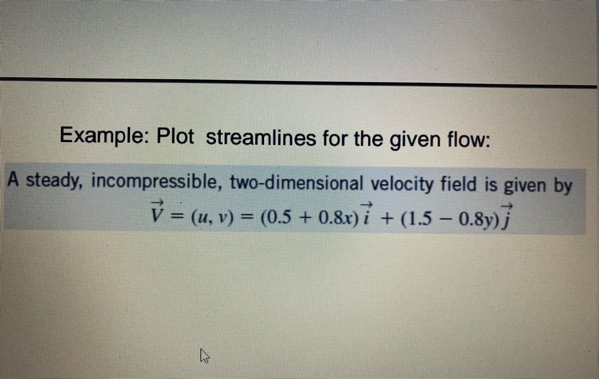 Example: Plot streamlines for the given flow:
A steady, incompressible, two-dimensional velocity field is given by
V=(u, v) = (0.5 + 0.8x) + (1.5 - 0.8y)j
B