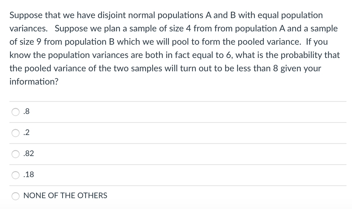 Suppose that we have disjoint normal populations A and B with equal population
variances. Suppose we plan a sample of size 4 from from population A and a sample
of size 9 from population B which we will pool to form the pooled variance. If you
know the population variances are both in fact equal to 6, what is the probability that
the pooled variance of the two samples will turn out to be less than 8 given your
information?
.8
.2
.82
.18
NONE OF THE OTHERS
