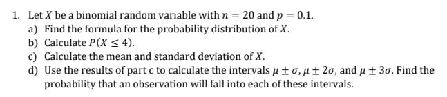 1. Let X be a binomial random variable with n = 20 and p = 0.1.
a) Find the formula for the probability distribution of X.
b) Calculate P(X < 4).
c) Calculate the mean and standard deviation of X.
d) Use the results of part c to calculate the intervals u ±0, u± 20, and u ± 30. Find the
probability that an observation will fall into each of these intervals.
