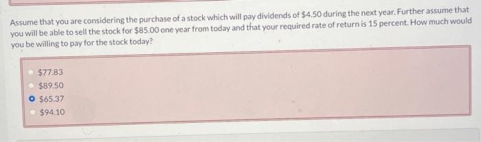 Assume that you are considering the purchase of a stock which will pay dividends of $4.50 during the next year. Further assume that
you will be able to sell the stock for $85.00 one year from today and that your required rate of return is 15 percent. How much would
you be willing to pay for the stock today?
$77.83
$89.50
O $65.37
$94.10
