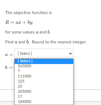 The objective function is
R = ax + by,
for some values a and b.
Find a and b. Round to the nearest integer.
[ Select]
[ Select ]
a =
565000
b =
7
111000
325
25
205000
17
184000

