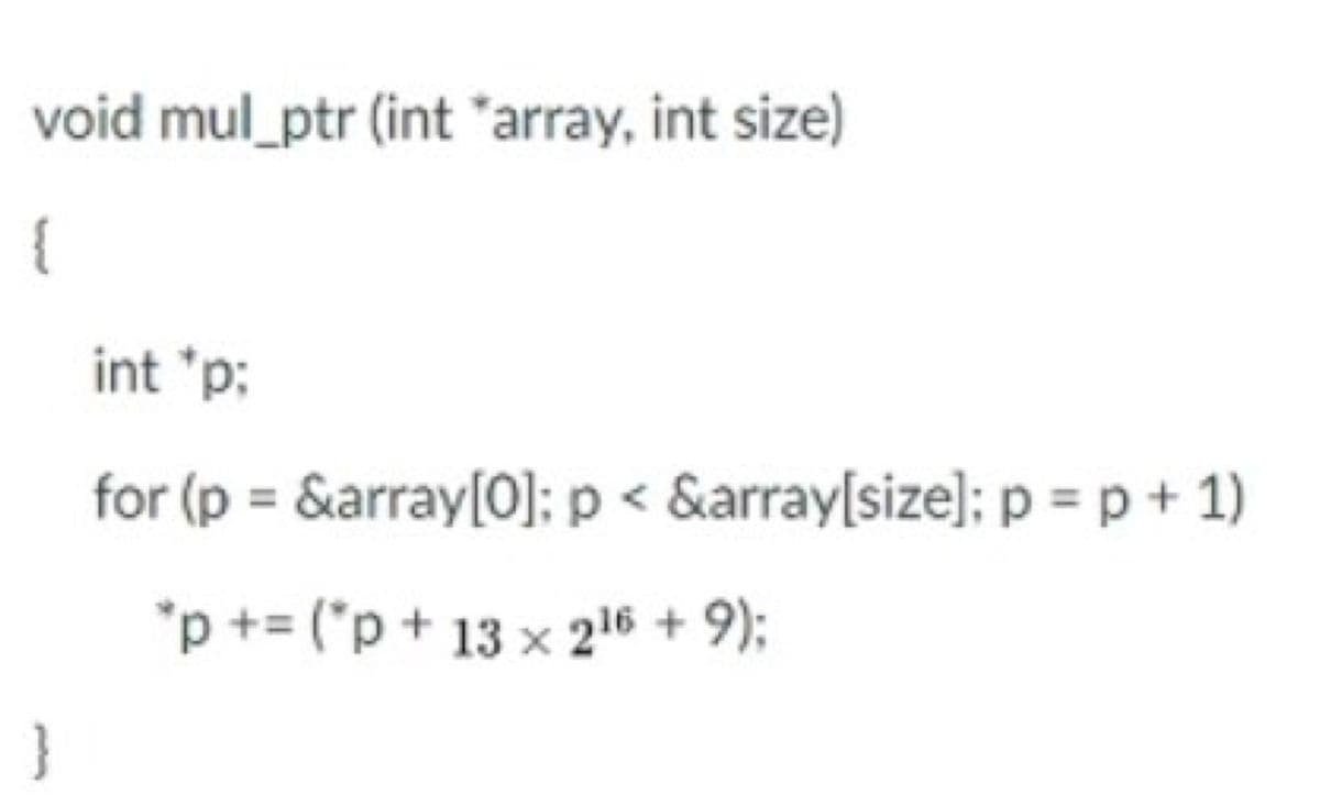 void mul_ptr (int "array, int size)
{
int 'p:
for (p = &array[O]; p < &array[size]; p = p + 1)
%3D
*p += ("p + 13 x 216 + 9);
}
