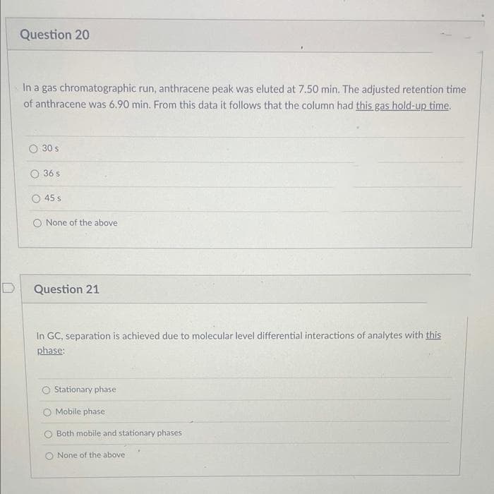 Question 20
In a gas chromatographic run, anthracene peak was eluted at 7.50 min. The adjusted retention time
of anthracene was 6.90 min. From this data it follows that the column had this gas hold-up time.
O 30 s
O 36 s
45 s
O None of the above
Question 21
In GC, separation is achieved due to molecular level differential interactions of analytes with this
phase:
O Stationary phase
O Mobile phase
O Both mobile and stationary phases
O None of the above
