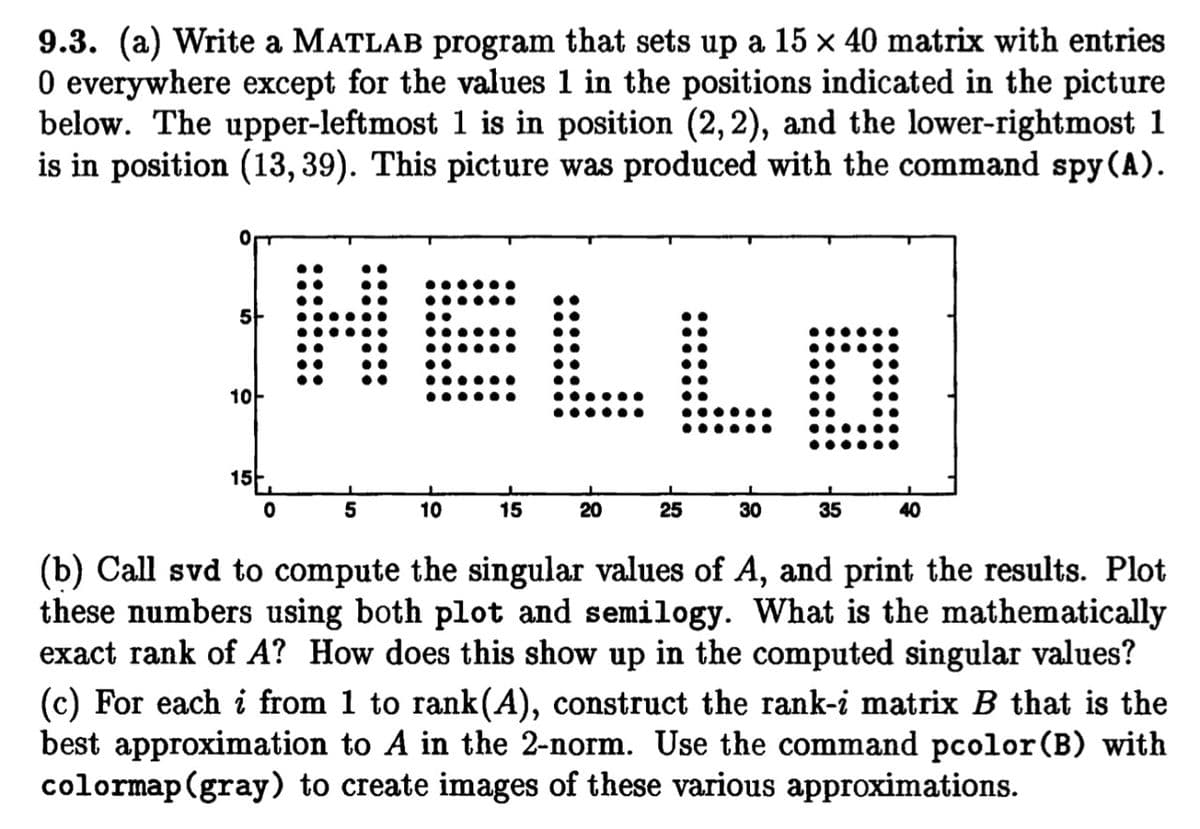 9.3. (a) Write a MATLAB program that sets up a 15 x 40 matrix with entries
0 everywhere except for the values 1 in the positions indicated in the picture
below. The upper-leftmost 1 is in position (2,2), and the lower-rightmost 1
is in position (13, 39). This picture was produced with the command spy (A).
HELLO
5-
10-
15-.
5
10
15
20
25
30
35
40
(b) Call svd to compute the singular values of A, and print the results. Plot
these numbers using both plot and semilogy. What is the mathematically
exact rank of A? How does this show up in the computed singular values?
(c) For each i from 1 to rank(A), construct the rank-i matrix B that is the
best approximation to A in the 2-norm. Use the command pcolor (B) with
colormap(gray) to create images of these various approximations.
