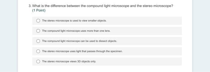 3. What is the difference between the compound light microscope and the stereo microscope?
(1 Point)
The stereo microscope is used to view smaller objects.
The compound light microscope uses more than one lens.
The compound light microscope can be used to dissect objects.
The stereo microscope uses light that passes through the specimen.
The stereo microscope views 30 objects only.
