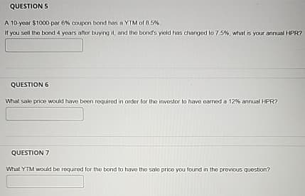 QUESTION 5
A 10-year $1000-par 6% coupon bond has a YTM of 8.5%
If you sell the bond 4 years after buying it, and the bond's yield has changed to 7.5%, what is your annual HPR?
QUESTION 6
What sale price would have been required in order for the investor to have earned a 12% annual HPR?
QUESTION 7
What YTM would be required for the bond to have the sale price you found in the previous question?