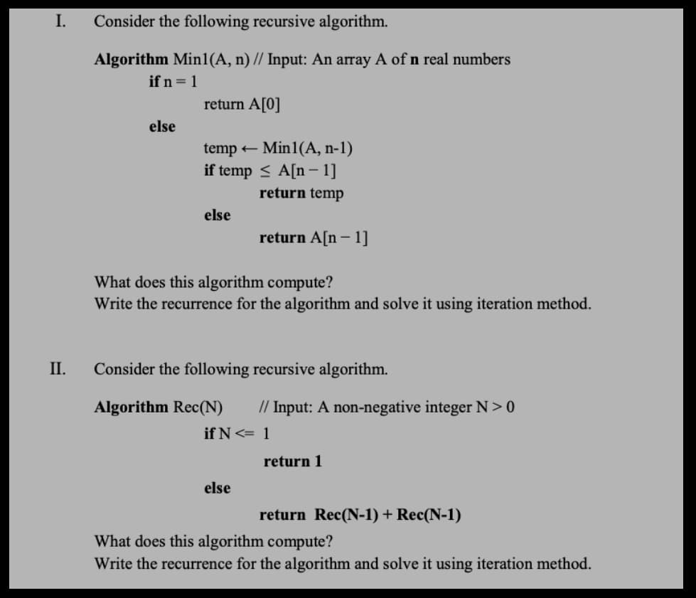 I.
Consider the following recursive algorithm.
Algorithm Min1(A, n) // Input: An array A of n real numbers
if n = 1
return A[0]
else
Min1(A, n-1)
if temp < A[n - 1]
temp +
return temp
else
return A[n – 1]
What does this algorithm compute?
Write the recurrence for the algorithm and solve it using iteration method.
II.
Consider the following recursive algorithm.
Algorithm Rec(N)
// Input: A non-negative integer N>0
if N<= 1
return 1
else
return Rec(N-1) + Rec(N-1)
What does this algorithm compute?
Write the recurrence for the algorithm and solve it using iteration method.
