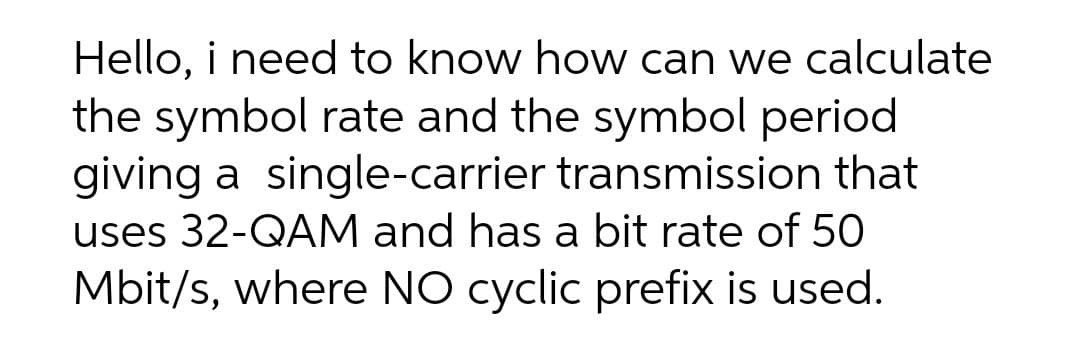 Hello, i need to know how can we calculate
the symbol rate and the symbol period
giving a single-carrier transmission that
uses 32-QAM and has a bit rate of 50
Mbit/s, where NO cyclic prefix is used.
