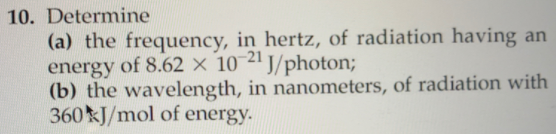 10. Determine
(a) the frequency, in hertz, of radiation having an
energy of 8.62 × 10-21
(b) the wavelength, in nanometers, of radiation with
360 J/mol of energy.
J/photon;
