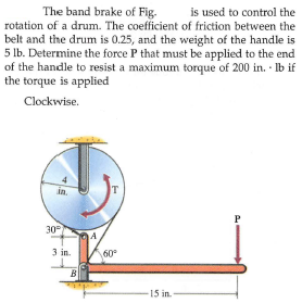 The band brake of Fig.
is used to control the
rotation of a drum. The coefficient of friction between the
belt and the drum is 0.25, and the weight of the handle is
5 lb. Determine the force P that must be applied to the end
of the handle to resist a maximum torque of 200 in. · Ib if
the torque is applied
Clockwise.
in.
T
P
30
A
3 in.
60°
B
15 in.
