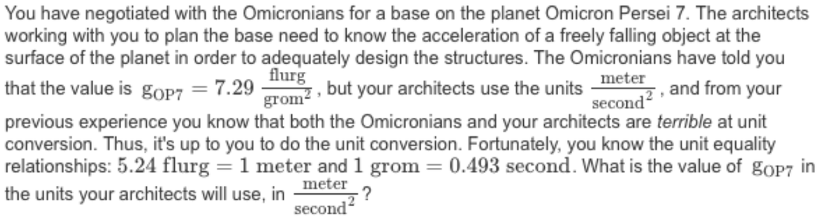You have negotiated with the Omicronians for a base on the planet Omicron Persei 7. The architects
working with you to plan the base need to know the acceleration of a freely falling object at the
surface of the planet in order to adequately design the structures. The Omicronians have told you
flurg
grom? · but your architects use the units
previous experience you know that both the Omicronians and your architects are terrible at unit
conversion. Thus, it's up to you to do the unit conversion. Fortunately, you know the unit equality
relationships: 5.24 flurg = 1 meter and 1 grom = 0.493 second. What is the value of goP7 in
that the value is gOP7 = 7.29
meter
second?
and from your
meter
-?
second?
the units your architects will use, in
