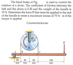 The band brake of Fig.
is used to control the
rotation of a drum. The coefficient of friction between the
belt and the drum is 0.30 and the weight of the handle is
15 N. Determine the force P that must be applied to the end
of the handle to resist a maximum toraue of 75 N m if the
torque is applied
Counterclockwise.
mm
80
60
mm
80
240
mm
mm
mm
