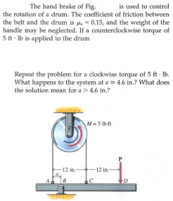 The hand brake of Fig.
is used to control
the rotation of a drum. The coefficient of friction between
the belt and the drum is , = 0.15, and the weight of the
handle may be neglected. If a counterclockwise torque of
5 ft - Ib is applied to the drum
Repeat the problem for a clockwise torque of 5 ft · Ib.
What happens to the system at a 4.6 in.? What does
the solution mean for a> 4.6 in.?
M= 5 lb-ft
-12 in.
12 in
