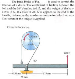 The band brake of Fig.
is used to control the
rotation of a drum. The coefficient of friction between the
belt and the 36° V-pulley is 0.15, and the weight of the han-
dle is 15 N. If a force of 200 N is aPplied to the end of the
handle, determine the maximum torque for which no mo-
tion occurs if the torque is applied
Counterclockwise.
150 mm
T
200 N
60
150 mmi
675 mm
75 mm
