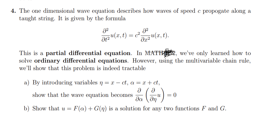 4. The one dimensional wave equation describes how waves of speed c propogate along a
taught string. It is given by the formula
Ət2u(x, t) = c²-
da2 u(x, t).
This is a partial differential equation. In MATH , we’ve only learned how to
solve ordinary differential equations. However, using the multivariable chain rule,
we’ll show that this problem is indeed tractable
a) By introducing variablesn= x – ct, a = x + ct,
show that the wave equation becomes
da
= 0
n-
b) Show that u =
F(a) + G(n) is a solution for any two functions F and G.
