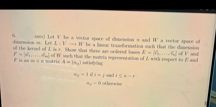 6.
ints) Let V be a vector space of dimension n and W a vector space of
dimension m. Let L: V- W be a linear transformation such that the dimension
of the kernel of L is r. Show that there are ordered bases E = [01,.. . , Un] of V and
F = w1,..., wm] of W such that the matrix representation of L with respect to E and
F is an m x n matrix A = (ai) satisfying
%3D
%3D
aij = 1 if i = j and i<n-r
aij = 0 otherwise
%3D
