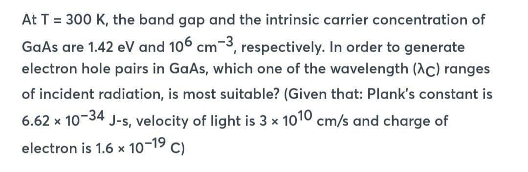 At T = 300 K, the band gap and the intrinsic carrier concentration of
GaAs are 1.42 eV and 106 cm-3, respectively. In order to generate
electron hole pairs in GaAs, which one of the wavelength (Ac) ranges
of incident radiation, is most suitable? (Given that: Plank's constant is
6.62 x 10-34 J-s, velocity of light is 3 x 1010 cm/s and charge of
electron is 1.6 x 10-1⁹ C)