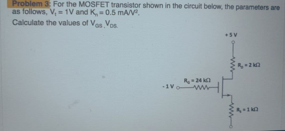 Problem 3: For the MOSFET transistor shown in the circuit below, the parameters are
as follows, V₂ = 1V and K, = 0.5 mA/V².
Calculate the values of VGS,VDS.
-1 Vo
RG = 24 k2
+5V
R₁ = 2 ks2
R = 1 kΩ