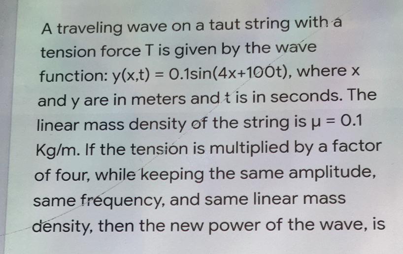 A traveling wave on a taut string with a
tension force T is given by the wave
function: y(x,t) = 0.1sin(4x+1oÓt), where x
%3D
and y are in meters and t is in seconds. The
linear mass density of the string is u = 0.1
Kg/m. If the tension is multiplied by a factor
of four, while keeping the same amplitude,
same fréquency, and same linear mass
density, then the new power of the wave, is
