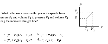 - What is the work done on the gas as it expands from
ressure P₁ and volume V₁ to pressure P2 and volume V2
long the indicated straight line?
a. (P₁-P2) (V₁-V₂)/2
c. (P₁ + P2)(V₁-V2)/2
b. (P₁+P2) (V₁-V2)
d. (P₁ P2)(V1 + V2)
P₂
P₁
V₁ V₂
2
V