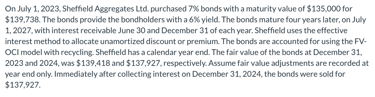 On July 1, 2023, Sheffield Aggregates Ltd. purchased 7% bonds with a maturity value of $135,000 for
$139,738. The bonds provide the bondholders with a 6% yield. The bonds mature four years later, on July
1, 2027, with interest receivable June 30 and December 31 of each year. Sheffield uses the effective
interest method to allocate unamortized discount or premium. The bonds are accounted for using the FV-
OCI model with recycling. Sheffield has a calendar year end. The fair value of the bonds at December 31,
2023 and 2024, was $139,418 and $137,927, respectively. Assume fair value adjustments are recorded at
year end only. Immediately after collecting interest on December 31, 2024, the bonds were sold for
$137,927.