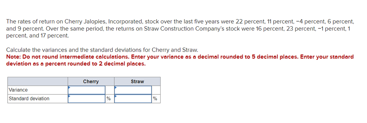 The rates of return on Cherry Jalopies, Incorporated, stock over the last five years were 22 percent, 11 percent, -4 percent, 6 percent,
and 9 percent. Over the same period, the returns on Straw Construction Company's stock were 16 percent, 23 percent, -1 percent, 1
percent, and 17 percent.
Calculate the variances and the standard deviations for Cherry and Straw.
Note: Do not round intermediate calculations. Enter your variance as a decimal rounded to 5 decimal places. Enter your standard
deviation as a percent rounded to 2 decimal places.
Variance
Standard deviation
Cherry
%
Straw
%