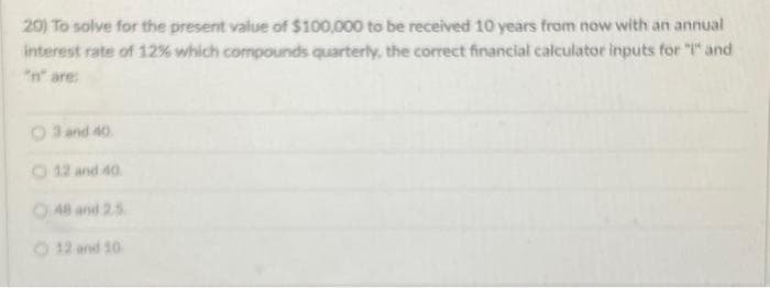 20) To solve for the present value of $100,000 to be received 10 years from now with an annual
interest rate of 12% which compounds quarterly, the correct financial calculator inputs for "I" and
3 and 40.
12 and 40
48 and 2.5
12 and 10