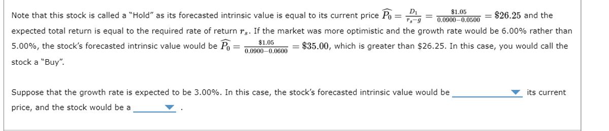 $26.25 and the
Note that this stock is called a "Hold" as its forecasted intrinsic value is equal to its current price Po=¹
expected total return is equal to the required rate of return rs. If the market was more optimistic and the growth rate would be 6.00% rather than
5.00%, the stock's forecasted intrinsic value would be Po
$1.05
= $35.00, which is greater than $26.25. In this case, you would call the
0.0900-0.0600
stock a "Buy".
$1.05
0.0900-0.0500
Suppose that the growth rate is expected to be 3.00%. In this case, the stock's forecasted intrinsic value would be
price, and the stock would be a
its current