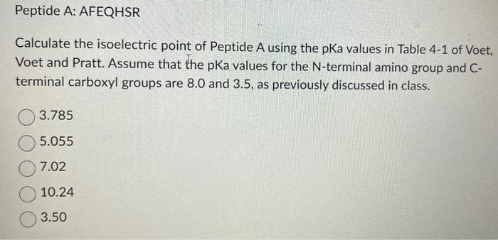 Peptide A: AFEQHSR
Calculate the isoelectric point of Peptide A using the pKa values in Table 4-1 of Voet,
Voet and Pratt. Assume that the pKa values for the N-terminal amino group and C-
terminal carboxyl groups are 8.0 and 3.5, as previously discussed in class.
3.785
5.055
7.02
10.24
3.50