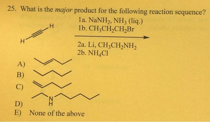 25. What is the major product for the following reaction sequence?
la. NaNH2, NH3 (liq.)
1b. CH3CH₂CH₂Br
4 ==
A)
B)
C)
H
2a. Li, CH3CH₂NH₂
2b. NH4Cl
D)
H
E) None of the above