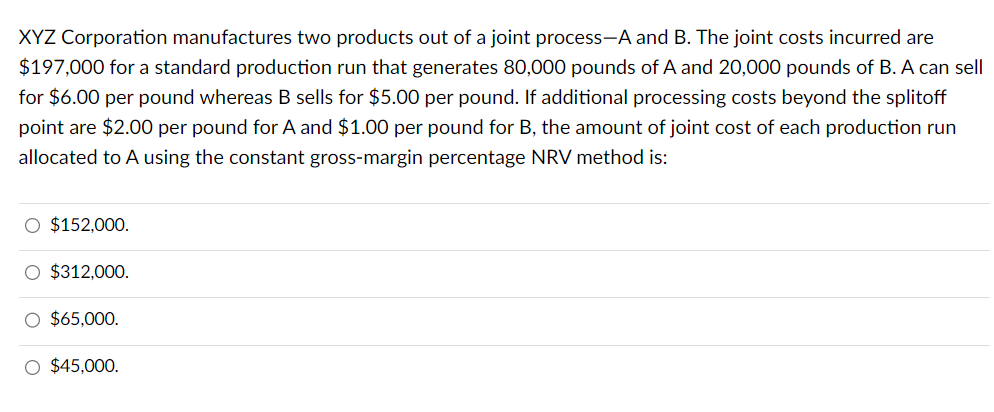 XYZ Corporation manufactures two products out of a joint process-A and B. The joint costs incurred are
$197,000 for a standard production run that generates 80,000 pounds of A and 20,000 pounds of B. A can sell
for $6.00 per pound whereas B sells for $5.00 per pound. If additional processing costs beyond the splitoff
point are $2.00 per pound for A and $1.00 per pound for B, the amount of joint cost of each production run
allocated to A using the constant gross-margin percentage NRV method is:
$152,000.
$312,000.
$65,000.
$45,000.