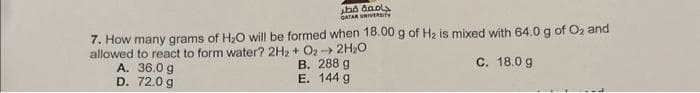 جامعة قطر
GATAR UNIVERSITY
7. How many grams of H₂O will be formed when 18.00 g of H₂ is mixed with 64.0 g of O₂ and
allowed to react to form water? 2H₂ + O₂ → 2H₂O
A. 36.0 g
B. 288 g
E. 144 g
D.
72.0 g
C. 18.0 g