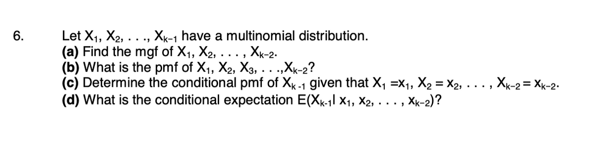 6.
Let X₁, X₂, ..., XK-1 have a multinomial distribution.
(a) Find the mgf of X₁, X₂, . XK-2-
(b) What is the pmf of X₁, X2, X3,...,Xk-2?
(c) Determine the conditional pmf of XK-1 given that X₁ X₁, X₂=X₂,
(d) What is the conditional expectation E(XK-1l X₁, X2, ..., Xk-2)?
Xk-2 = Xk-2.
