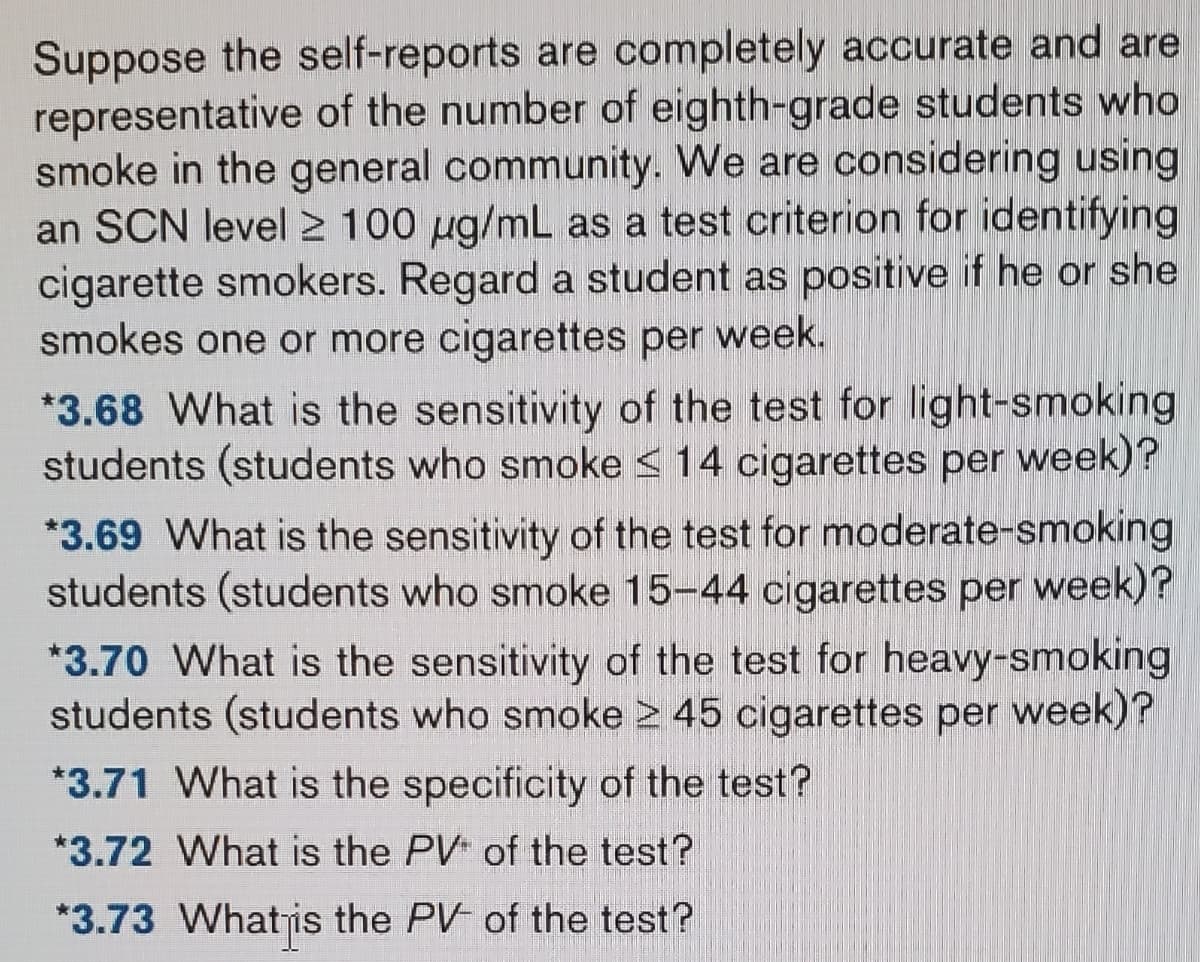 Suppose the self-reports are completely accurate and are
representative of the number of eighth-grade students who
smoke in the general community. We are considering using
an SCN level 2 100 µg/mL as a test criterion for identifying
cigarette smokers. Regard a student as positive if he or she
smokes one or more cigarettes per week.
*3.68 What is the sensitivity of the test for light-smoking
students (students who smoke ≤ 14 cigarettes per week)?
*3.69 What is the sensitivity of the test for moderate-smoking
students (students who smoke 15-44 cigarettes per week)?
*3.70 What is the sensitivity of the test for heavy-smoking
students (students who smoke ≥ 45 cigarettes per week)?
*3.71 What is the specificity of the test?
*3.72 What is the PV of the test?
*3.73 What is the PV- of the test?