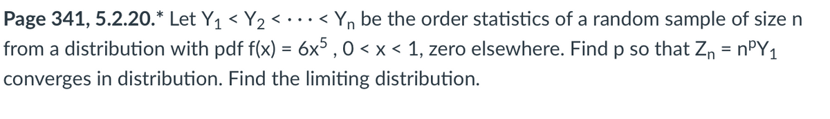 Page 341, 5.2.20.* Let Y₁ < Y₂ <...
..<
Yn be the order statistics of a random sample of size n
from a distribution with pdf f(x) = 6x5, 0 < x < 1, zero elsewhere. Find p so that Z₁ = n³Y1
converges in distribution. Find the limiting distribution.