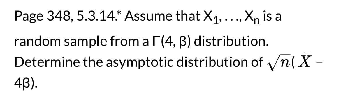 Page 348, 5.3.14.* Assume that X₁, ..., XÃ is a
random sample from a [(4, ß) distribution.
Determine the asymptotic distribution of √n(X-
4B).