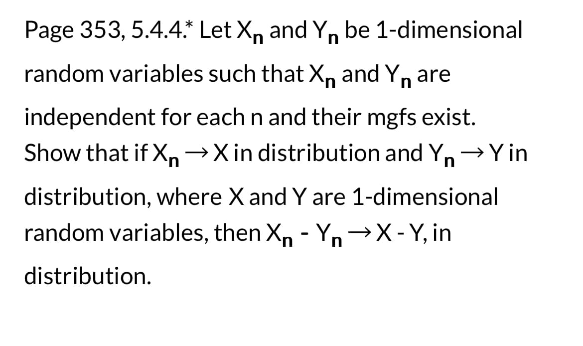 Page 353, 5.4.4.* Let X and Yn be 1-dimensional
random variables such that X and Yn are
n
independent for each n and their mgfs exist.
Show that if Xn →X in distribution and Yn → Y in
distribution, where X and Y are 1-dimensional
random variables, then Xn - Yn →X-Y, in
distribution.