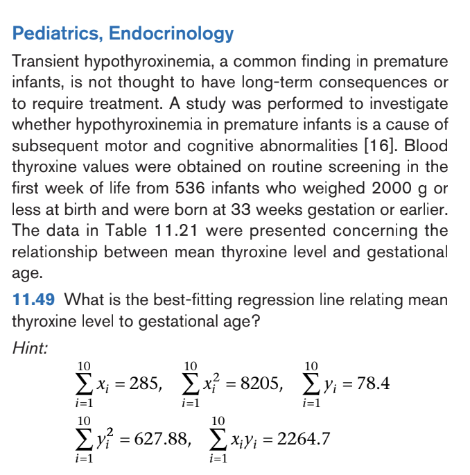 Pediatrics, Endocrinology
Transient hypothyroxinemia, a common finding in premature
infants, is not thought to have long-term consequences or
to require treatment. A study was performed to investigate
whether hypothyroxinemia in premature infants is a cause of
subsequent motor and cognitive abnormalities [16]. Blood
thyroxine values were obtained on routine screening in the
first week of life from 536 infants who weighed 2000 g or
less at birth and were born at 33 weeks gestation or earlier.
The data in Table 11.21 were presented concerning the
relationship between mean thyroxine level and gestational
age.
11.49 What is the best-fitting regression line relating mean
thyroxine level to gestational age?
Hint:
10
10
10
Σx = 285, Σx = 8205, Σy; = 78.4
i=1
i=1
i=1
10
Σy = 627.88,
i=1
10
Σxy; = 2264.7
i=1