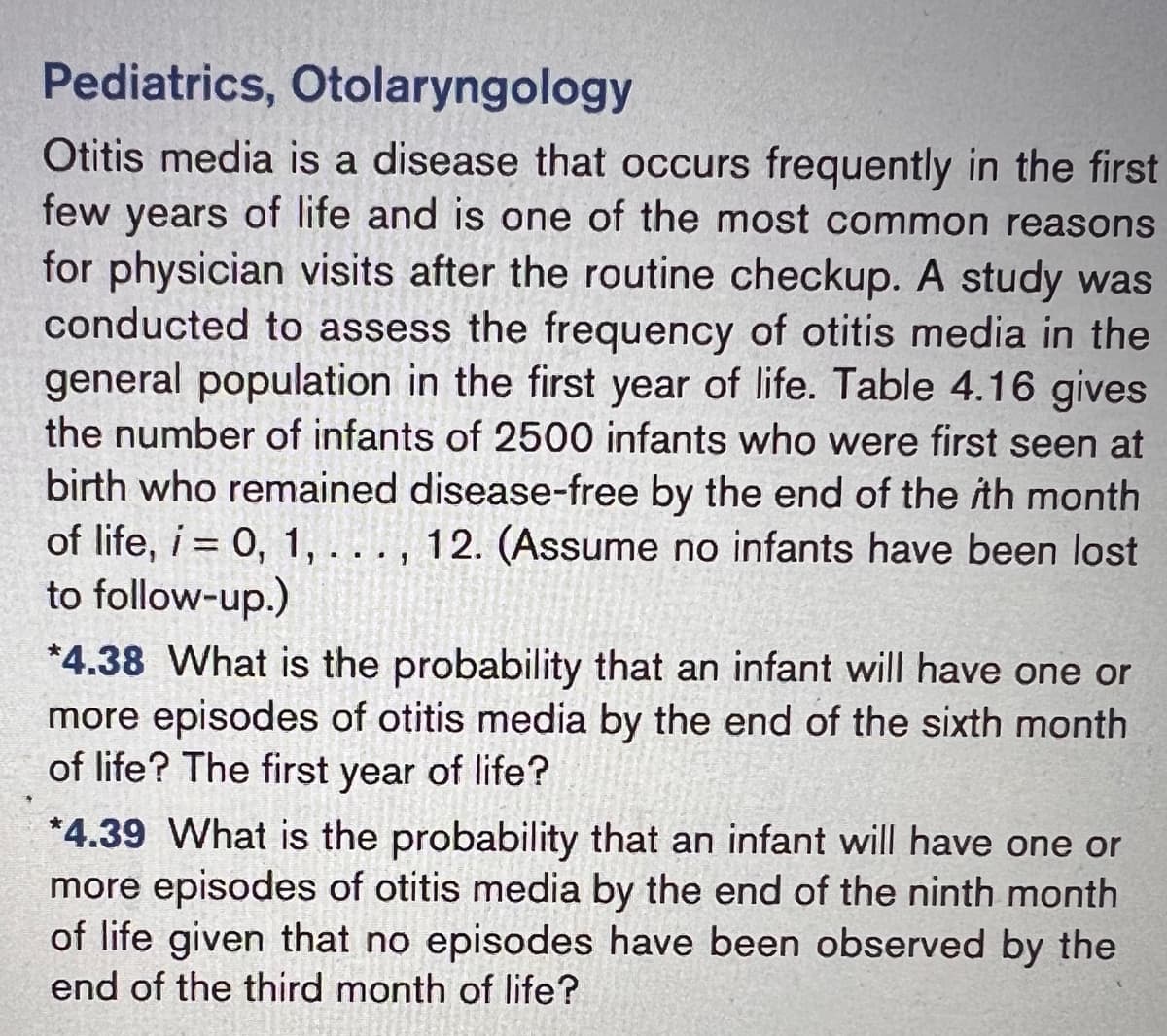 Pediatrics, Otolaryngology
Otitis media is a disease that occurs frequently in the first
few years of life and is one of the most common reasons
for physician visits after the routine checkup. A study was
conducted to assess the frequency of otitis media in the
general population in the first year of life. Table 4.16 gives
the number of infants of 2500 infants who were first seen at
birth who remained disease-free by the end of the ith month
of life, i = 0, 1, . . . , 12. (Assume no infants have been lost
to follow-up.)
*4.38 What is the probability that an infant will have one or
more episodes of otitis media by the end of the sixth month
of life? The first year of life?
*4.39 What is the probability that an infant will have one or
more episodes of otitis media by the end of the ninth month
of life given that no episodes have been observed by the
end of the third month of life?