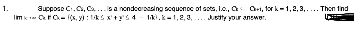 1.
lim k→∞ Ck, if Ck = {(x, y) : 1/k≤ x² + y² ≤ 4 − 1/k}, k = 1, 2, 3, . . . . Justify your answer.
Suppose C1, C2, C3, . . . is a nondecreasing sequence of sets, i.e., Ck C Ck+1, for k= 1, 2, 3, . . . . Then find