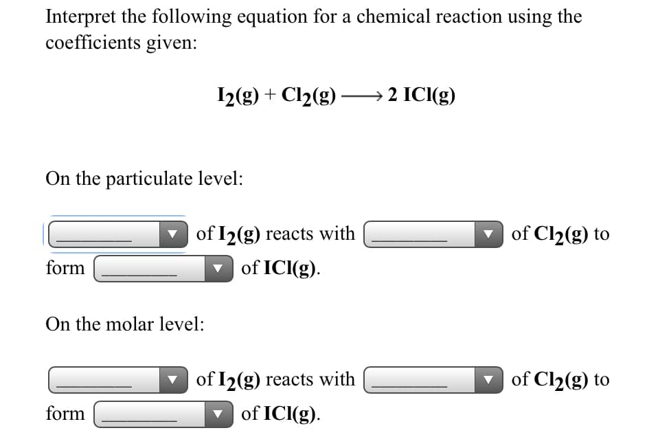Interpret the following equation for a chemical reaction using the
coefficients given:
I2(g) + Cl2(g) –→ 2 ICI(g)
On the particulate level:
of I2(g) reacts with
of Cl2(g) to
form
of ICI(g).
On the molar level:
of I2(g) reacts with
of Cl2(g) to
form
v of ICI(g).
