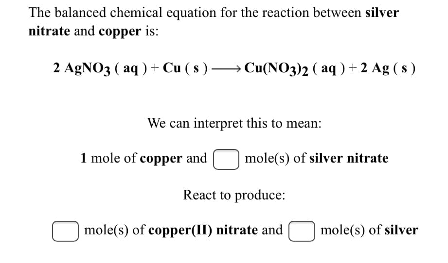 The balanced chemical equation for the reaction between silver
nitrate and copper is:
2 AGNO3 ( aq ) + Cu ( s ) –→ Cu(NO3)2 ( aq ) + 2 Ag ( s )
We can interpret this to mean:
1 mole of copper and
mole(s) of silver nitrate
React to produce:
mole(s) of copper(II) nitrate and
mole(s) of silver
