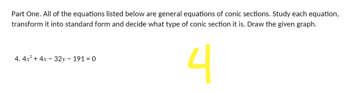 Part One. All of the equations listed below are general equations of conic sections. Study each equation,
transform it into standard form and decide what type of conic section it is. Draw the given graph.
4. 4x² + 4x - 32y - 191 = 0
4