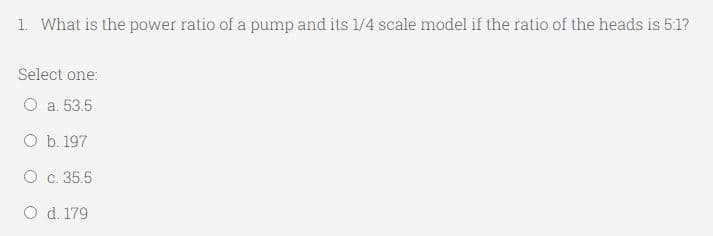 1. What is the power ratio of a pump and its 1/4 scale model if the ratio of the heads is 5:1?
Select one:
O a. 53.5
O b. 197
O
c. 35.5
O d. 179