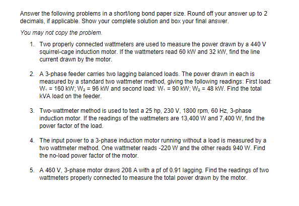 Answer the following problems in a short/long bond paper size. Round off your answer up to 2
decimals, if applicable. Show your complete solution and box your final answer.
You may not copy the problem.
1. Two properly connected wattmeters are used to measure the power drawn by a 440 V
squirrel-cage induction motor. If the wattmeters read 60 kW and 32 kW, find the line
current drawn by the motor.
2. A 3-phase feeder carries two lagging balanced loads. The power drawn in each is
measured by a standard two wattmeter method, giving the following readings: First load:
W; = 160 kW; W2 = 96 KW and second load: W. = 90 kW; W; = 48 KW. Find the total
kVA load on the feeder.
3. Two-wattmeter method is used to test a 25 hp, 230 V, 1800 rpm, 60 Hz, 3-phase
induction motor. If the readings of the wattmeters are 13,400 Ww and 7,400 W, find the
power factor of the load.
4. The input power to a 3-phase induction motor running without a load is measured by a
two wattmeter method. One wattmeter reads -220 W and the other reads 940 W. Find
the no-load power factor of the motor.
5. A 460 V, 3-phase motor draws 208 A with a pf of 0.91 lagging. Find the readings of two
wattmeters properly connected to measure the total power drawn by the motor.
