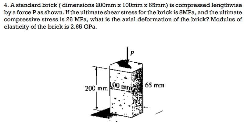 4. A standard brick (dimensions 200mm x 100mm x 65mm) is compressed lengthwise
by a force P as shown. If the ultimate shear stress for the brick is 8MPa, and the ultimate
compressive stress is 26 MPa, what is the axial deformation of the brick? Modulus of
elasticity of the brick is 2.65 GPa.
200 mm
100 mm
65 mm